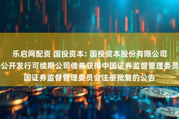 乐启网配资 国投资本: 国投资本股份有限公司关于向专业投资者公开发行可续期公司债券获得中国证券监督管理委员会注册批复的公告