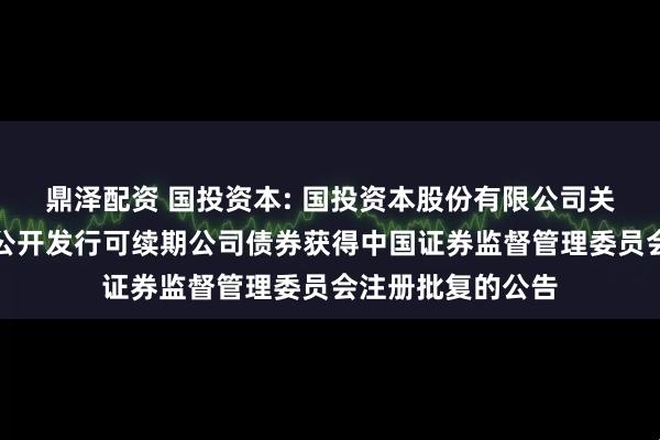 鼎泽配资 国投资本: 国投资本股份有限公司关于向专业投资者公开发行可续期公司债券获得中国证券监督管理委员会注册批复的公告