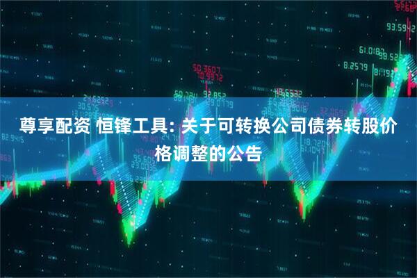 尊享配资 恒锋工具: 关于可转换公司债券转股价格调整的公告