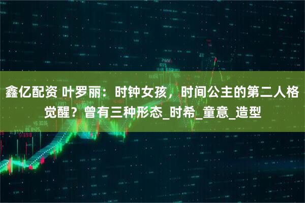 鑫亿配资 叶罗丽：时钟女孩，时间公主的第二人格觉醒？曾有三种形态_时希_童意_造型