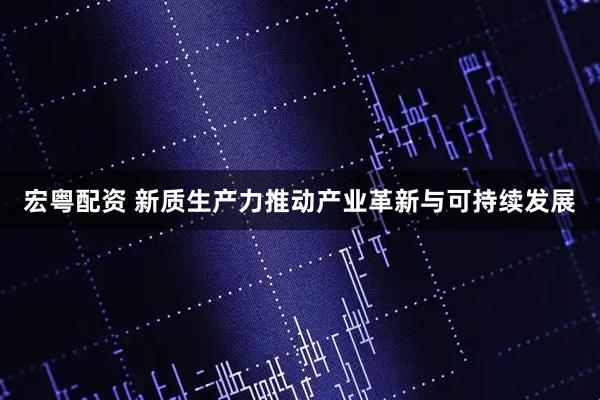 宏粤配资 新质生产力推动产业革新与可持续发展
