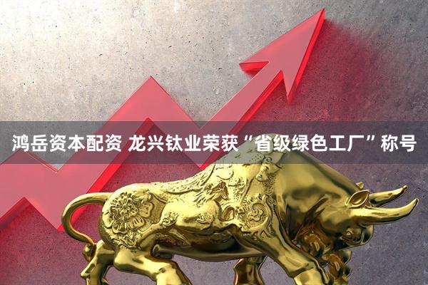 鸿岳资本配资 龙兴钛业荣获“省级绿色工厂”称号