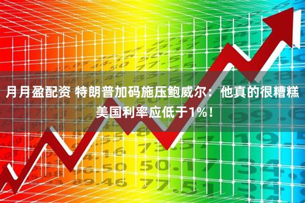 月月盈配资 特朗普加码施压鲍威尔：他真的很糟糕 美国利率应低于1%！