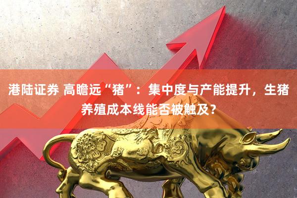 港陆证券 高瞻远“猪”：集中度与产能提升，生猪养殖成本线能否被触及？