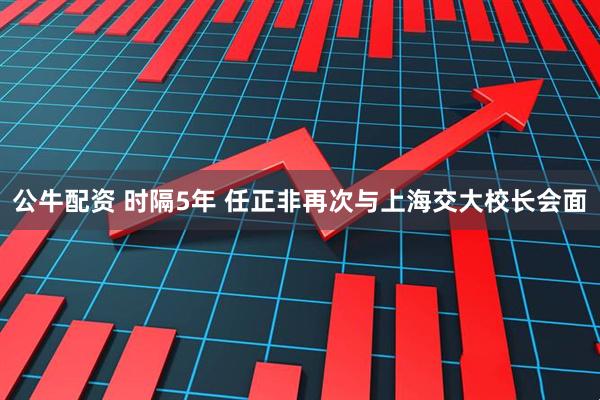 公牛配资 时隔5年 任正非再次与上海交大校长会面