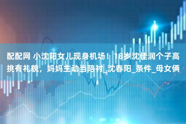 配配网 小沈阳女儿现身机场！18岁沈佳润个子高挑有礼貌，妈妈主动当陪衬_沈春阳_条件_母女俩