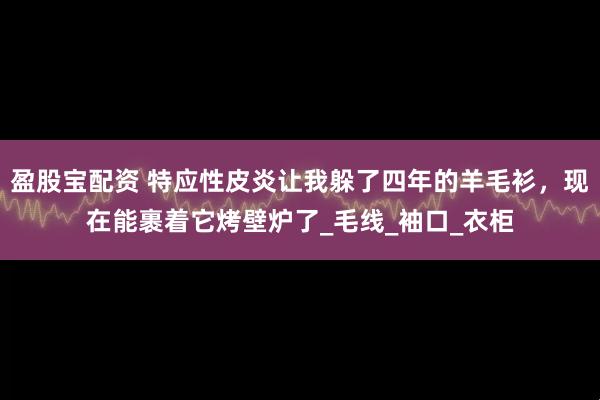 盈股宝配资 特应性皮炎让我躲了四年的羊毛衫，现在能裹着它烤壁炉了_毛线_袖口_衣柜