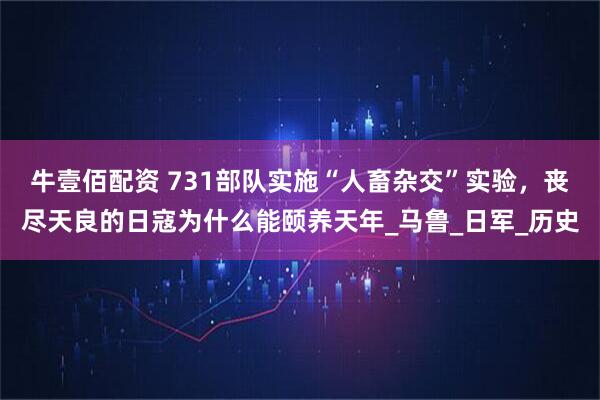 牛壹佰配资 731部队实施“人畜杂交”实验，丧尽天良的日寇为什么能颐养天年_马鲁_日军_历史