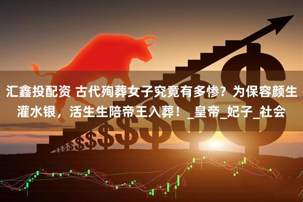 汇鑫投配资 古代殉葬女子究竟有多惨？为保容颜生灌水银，活生生陪帝王入葬！_皇帝_妃子_社会