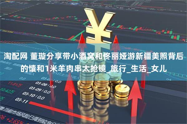 淘配网 董璇分享带小酒窝和佟丽娅游新疆美照背后的馕和1米羊肉串太抢镜_旅行_生活_女儿
