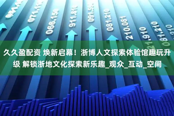 久久盈配资 焕新启幕！浙博人文探索体验馆趣玩升级 解锁浙地文化探索新乐趣_观众_互动_空间