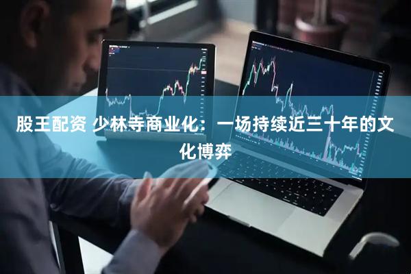 股王配资 少林寺商业化：一场持续近三十年的文化博弈