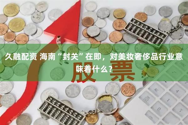 久融配资 海南“封关”在即，对美妆奢侈品行业意味着什么？