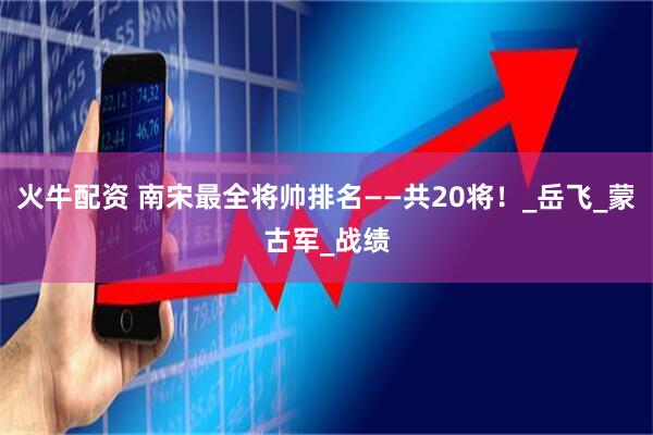 火牛配资 南宋最全将帅排名——共20将！_岳飞_蒙古军_战绩