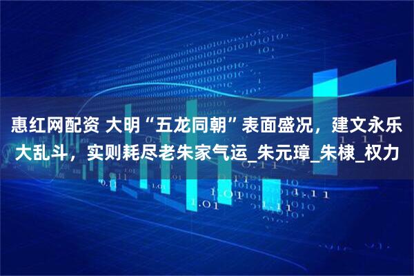 惠红网配资 大明“五龙同朝”表面盛况，建文永乐大乱斗，实则耗尽老朱家气运_朱元璋_朱棣_权力