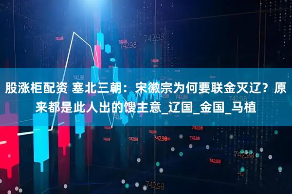股涨柜配资 塞北三朝：宋徽宗为何要联金灭辽？原来都是此人出的馊主意_辽国_金国_马植
