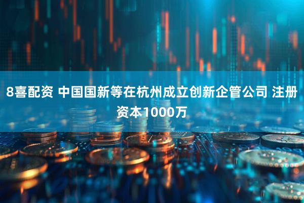 8喜配资 中国国新等在杭州成立创新企管公司 注册资本1000万