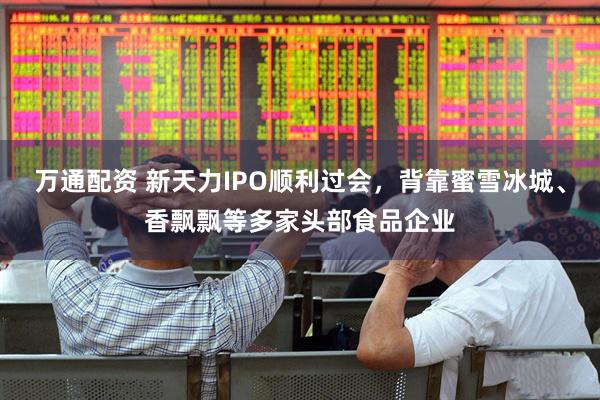 万通配资 新天力IPO顺利过会，背靠蜜雪冰城、香飘飘等多家头部食品企业