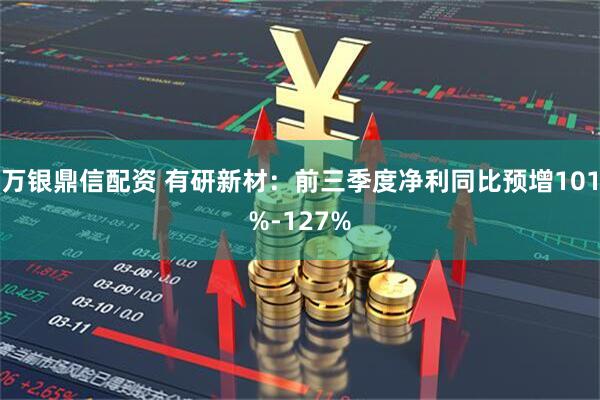 万银鼎信配资 有研新材：前三季度净利同比预增101%-127%