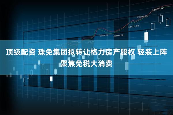 顶级配资 珠免集团拟转让格力房产股权 轻装上阵聚焦免税大消费