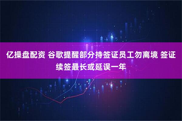 亿操盘配资 谷歌提醒部分持签证员工勿离境 签证续签最长或延误一年