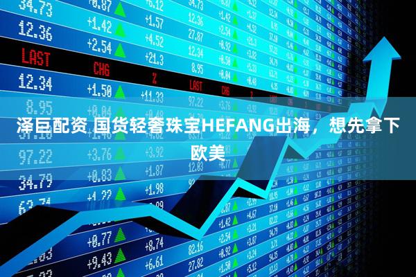 泽巨配资 国货轻奢珠宝HEFANG出海，想先拿下欧美