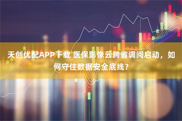天创优配APP下载 医保影像云跨省调阅启动，如何守住数据安全底线？