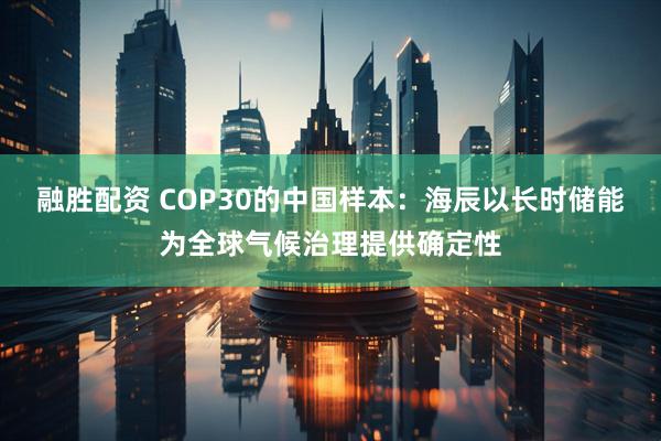 融胜配资 COP30的中国样本：海辰以长时储能为全球气候治理提供确定性