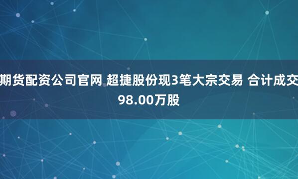 期货配资公司官网 超捷股份现3笔大宗交易 合计成交98.00万股