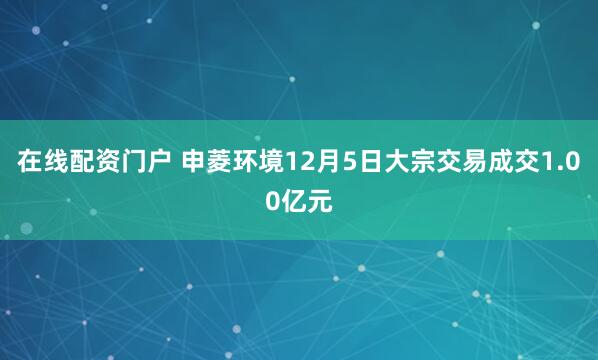 在线配资门户 申菱环境12月5日大宗交易成交1.00亿元