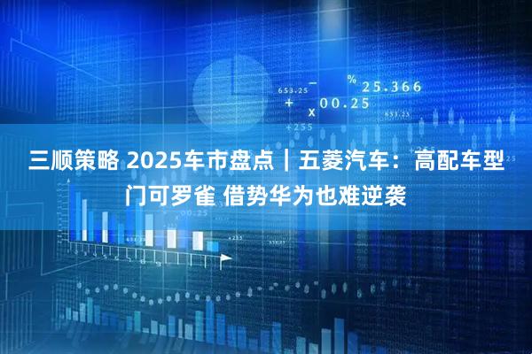 三顺策略 2025车市盘点｜五菱汽车：高配车型门可罗雀 借势华为也难逆袭