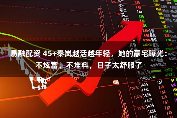 易融配资 45+秦岚越活越年轻，她的豪宅曝光：不炫富、不堆料，日子太舒服了