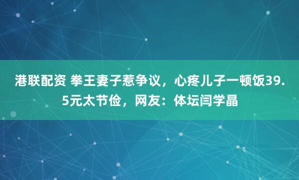 港联配资 拳王妻子惹争议，心疼儿子一顿饭39.5元太节俭，网友：体坛闫学晶