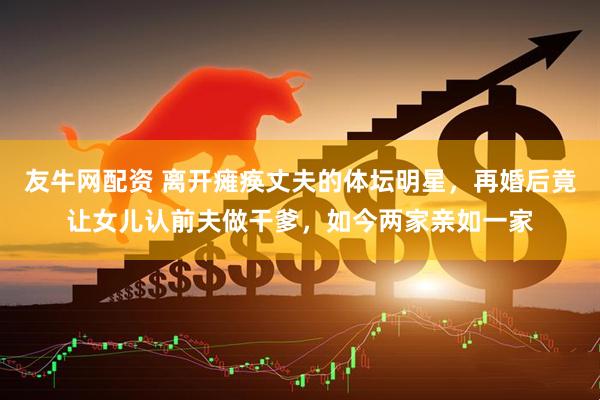 友牛网配资 离开瘫痪丈夫的体坛明星，再婚后竟让女儿认前夫做干爹，如今两家亲如一家
